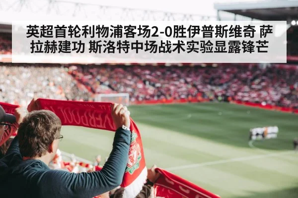 英超首轮利物浦客场2-0胜伊普斯维奇 萨拉赫建功 斯洛特中场战术实验显露锋芒