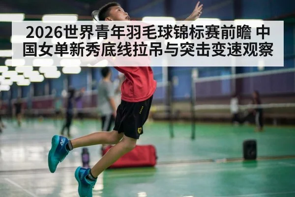 2026世界青年羽毛球锦标赛前瞻 中国女单新秀底线拉吊与突击变速观察